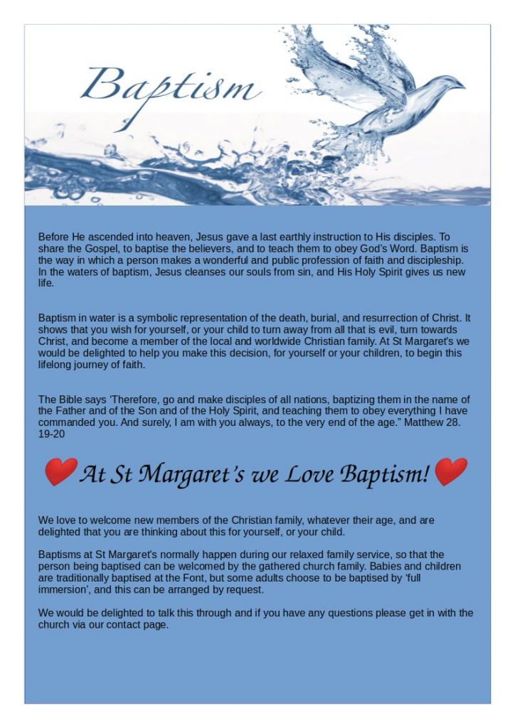  Before He ascended into heaven, Jesus gave a last earthly instruction to His disciples. To share the Gospel, to baptise the believers, and to teach them to obey God’s Word. Baptism is the way in which a person makes a wonderful and public profession of faith and discipleship. In the waters of baptism, Jesus cleanses our souls from sin, and His Holy Spirit gives us new life.
Baptism in water is a symbolic representation of the death, burial, and resurrection of Christ. It shows that you wish for yourself, or your child to turn away from all that is evil, turn towards Christ, and become a member of the local and worldwide Christian family. At St Margarets we would be delighted to help you make this decision, for yourself or your children, to begin this lifelong journey of faith.
The Bible says ‘Therefore, go and make disciples of all nations, baptizing them in the name of the Father and of the Son and of the Holy Spirit, and teaching them to obey everything I have commanded you. And surely, I am with you always, to the very end of the age.” Matthew 28. 19-20
❤️ At St Margarets we Love Baptism!❤️
We love to welcome new members of the Christian family, whatever their age, and are delighted that you are thinking about this for yourself, or your child.
Baptisms at St Margarets normally happen during our relaxed family service, so that the person being baptised can be welcomed by the gathered church family. Babies and children are traditionally baptised at the Font, but some adults choose to be baptised by ‘full immersion’, and this can be arranged by request.
Get in touch
We would be delighted to talk this through and if you have any questions please get in with the church via our contact page.
