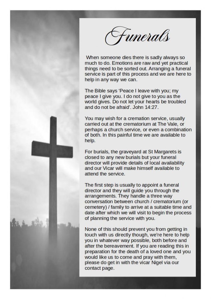  When someone dies there is sadly always so much to do. Emotions are raw and yet practical things need to be sorted out. Arranging a funeral service is part of this process and we are here to help in any way we can.
The Bible says ‘Peace I leave with you; my peace I give you. I do not give to you as the world gives. Do not let your hearts be troubled and do not be afraid’. John 14:27.
You may wish for a cremation service, usually carried out at the crematorium at The Vale, or perhaps a church service, or even a combination of both. In this painful time we are available to help.
For burials, the graveyard at St Margarets is closed to any new burials but your funeral director will provide details of local availability and our Vicar will make himself available to attend the service.
The first step is usually to appoint a funeral director and they will guide you through the arrangements. They handle a three way conversation between church / crematorium (or cemetery) / family to arrive at a suitable time and date after which we will visit to begin the process of planning the service with you.
None of this should prevent you from getting in touch with us directly though, we’re here to help you in whatever way possible, both before and after the bereavement. If you are reading this in preparation for the death of a loved one and you would like us to come and pray with them, please do get in with the vicar Nigel via our contact page.
