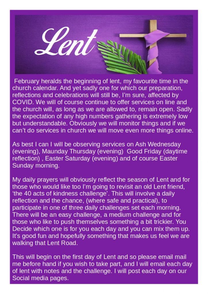  February heralds the beginning of lent, my favourite time in the church calendar. And yet sadly one for which our preparation, reflections and celebrations will still be, I’m sure, affected by COVID. We will of course continue to offer services on line and the church will, as long as we are allowed to, remain open. Sadly the expectation of any high numbers gathering is extremely low but understandable. Obviously we will monitor things and if we can’t do services in church we will move even more things online.
As best I can I will be observing services on Ash Wednesday (evening), Maunday Thursday (evening)  Good Friday (daytime reflection) , Easter Saturday (evening) and of course Easter Sunday morning.
My daily prayers will obviously reflect the season of Lent and for those who would like too I’m going to revisit an old Lent friend, ‘the 40 acts of kindness challenge’. This will involve a daily reflection and the chance, (where safe and practical), to participate in one of three daily challenges set each morning. There will be an easy challenge, a medium challenge and for those who like to push themselves something a bit trickier. You Decide which one is for you each day and you can mix them up. It’s good fun and hopefully something that makes us feel we are walking that Lent Road.
This will begin on the first day of Lent and so please email mail me before hand if you wish to take part, and I will email each day of lent with notes and the challenge. I will post each day on our Social media pages.