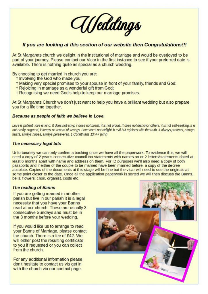  If you are looking at this section of our website then Congratulations!!!
At St Margarets church we delight in the institutional of marriage and would be overjoyed to be part of your journey. Please contact our Vicar in the first instance to see if your preferred date is available. There is nothing quite as special as a church wedding.
By choosing to get married in church you are:
    Involving the God who made you;
    Making very special promises to your spouse in front of your family, friends and God;
    Rejoicing in marriage as a wonderful gift from God;
    Recognising we need God’s help to keep our marriage promises.
At St Margarets Church we don’t just want to help you have a brilliant wedding but also prepare you for a life time together.
Because as people of faith we believe in Love.
Love is patient, love is kind. It does not envy, it does not boast, it is not proud. It does not dishonor others, it is not self-seeking, it is not easily angered, it keeps no record of wrongs. Love does not delight in evil but rejoices with the truth. It always protects, always trusts, always hopes, always perseveres. 1 Corinthians 13:4-7 (NIV)
The necessary legal bits
Unfortunately we can only confirm a booking once we have all the paperwork. To evidence this, we will need a copy of 2 year’s consecutive council tax statements with names on or 2 letters/statements dated at least 6 months apart with name and address on them. For ID purposes we’ll also need a copy of both passports and if either of the couple to be married have been married before, a copy of the decree absolute. Copies of the documents at this stage will be fine but the vicar will need to see the originals at some point closer to the date. Once all the application paperwork is sorted we will then discuss the Banns, bells, flowers, choir, organist, costs etc.
The reading of Banns
If you are getting married in another parish but live in our parish it is a legal necessity that you have your Banns read at our church. These are usually 3 consecutive Sundays and must be in the 3 months before your wedding.
If you would like us to arrange to read your Banns of Marriage, please contact the church. There is a fee of £42. We will either post the resulting certificate to you if requested or you can collect from the church.
Get in touch
For any additional information please don’t hesitate to contact us via get in with the church via our contact page.